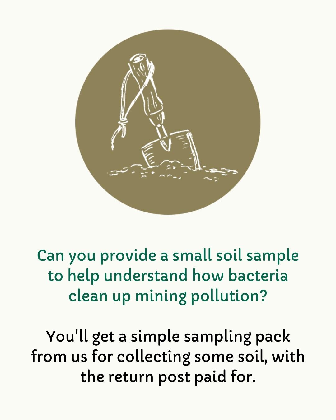 Can you provide a small soil sample to help understand how bacteria clean up mining pollution? You'll get a simple sampling pack from us for collecting some soil, with the return post paid for.

With a simple illustration of a trowel in some soil.